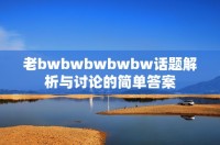 老bwbwbwbwbw话题解析与讨论的简单答案