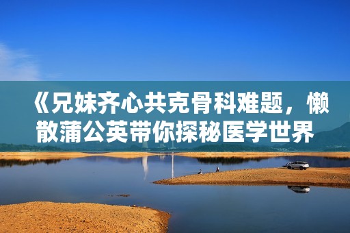 《兄妹齐心共克骨科难题，懒散蒲公英带你探秘医学世界》