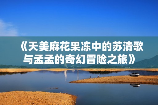 《天美麻花果冻中的苏清歌与孟孟的奇幻冒险之旅》