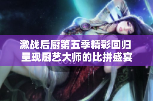 激战后厨第五季精彩回归 呈现厨艺大师的比拼盛宴