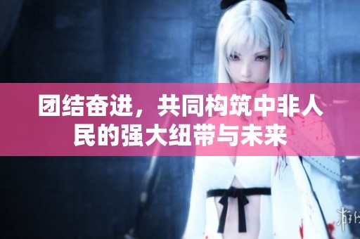 团结奋进，共同构筑中非人民的强大纽带与未来