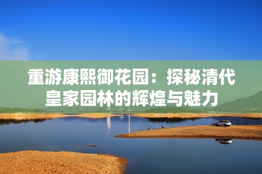 重游康熙御花园：探秘清代皇家园林的辉煌与魅力