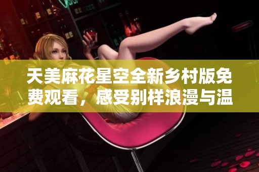 天美麻花星空全新乡村版免费观看，感受别样浪漫与温情