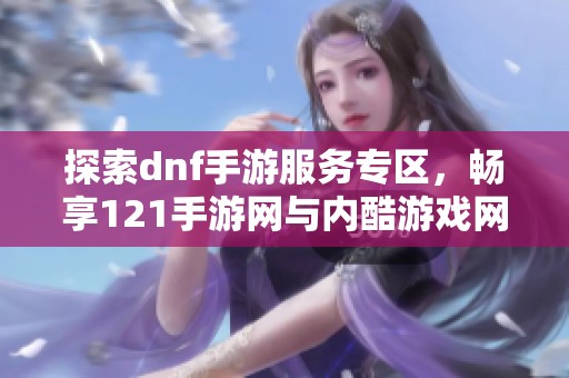 探索dnf手游服务专区，畅享121手游网与内酷游戏网的精彩资源