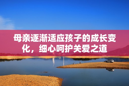 母亲逐渐适应孩子的成长变化，细心呵护关爱之道