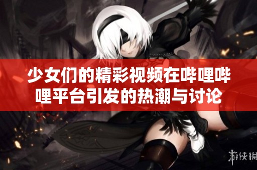 少女们的精彩视频在哔哩哔哩平台引发的热潮与讨论