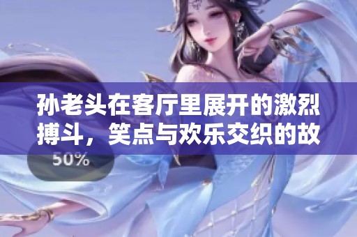 孙老头在客厅里展开的激烈搏斗，笑点与欢乐交织的故事