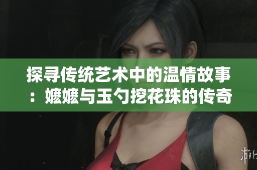 探寻传统艺术中的温情故事：嬷嬷与玉勺挖花珠的传奇