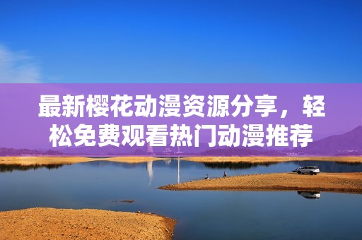 最新樱花动漫资源分享，轻松免费观看热门动漫推荐
