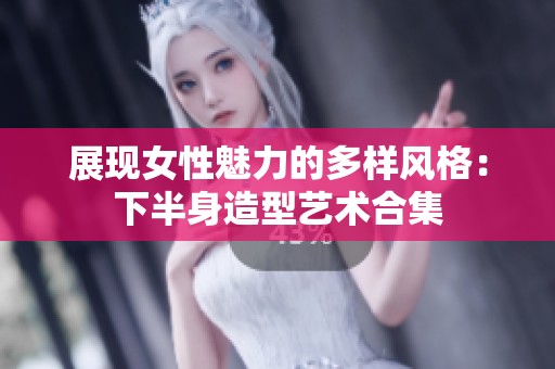 展现女性魅力的多样风格：下半身造型艺术合集