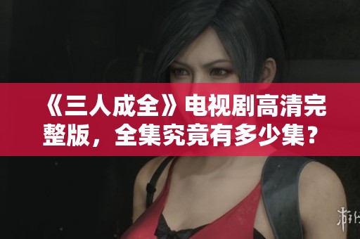 《三人成全》电视剧高清完整版，全集究竟有多少集？