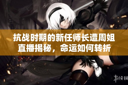 抗战时期的新任师长遭周姐直播揭秘，命运如何转折