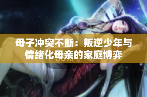 母子冲突不断：叛逆少年与情绪化母亲的家庭博弈