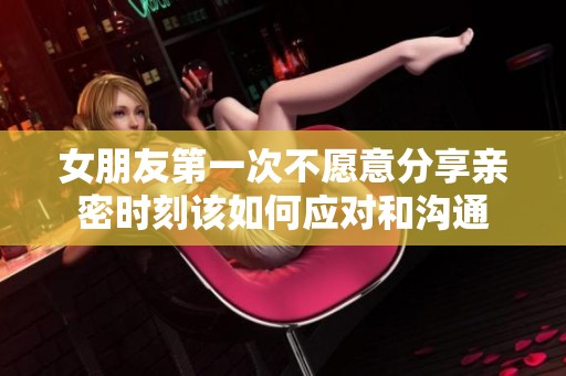 女朋友第一次不愿意分享亲密时刻该如何应对和沟通