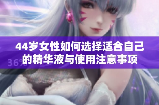 44岁女性如何选择适合自己的精华液与使用注意事项