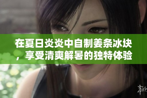 在夏日炎炎中自制姜条冰块，享受清爽解暑的独特体验