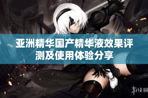 亚洲精华国产精华液效果评测及使用体验分享