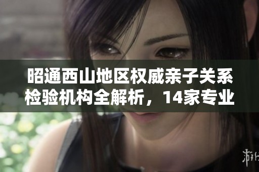 昭通西山地区权威亲子关系检验机构全解析，14家专业提供服务