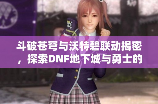 斗破苍穹与沃特碧联动揭密，探索DNF地下城与勇士的精彩世界