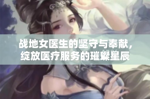 战地女医生的坚守与奉献，绽放医疗服务的璀璨星辰