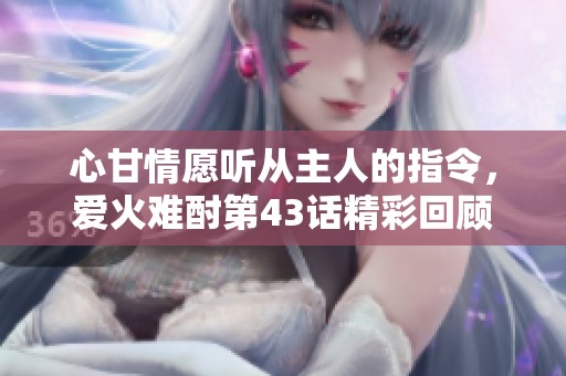 心甘情愿听从主人的指令，爱火难酎第43话精彩回顾