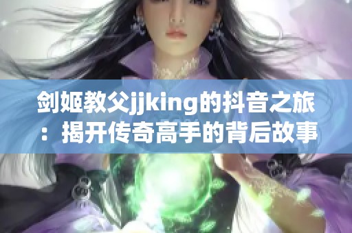 剑姬教父jjking的抖音之旅：揭开传奇高手的背后故事