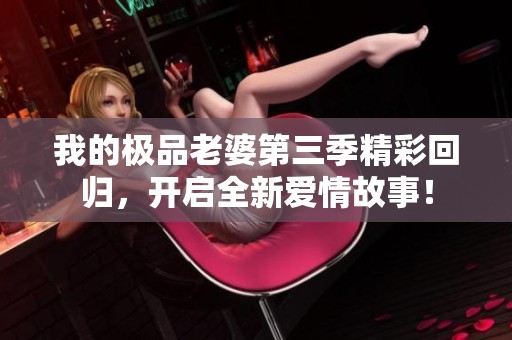我的极品老婆第三季精彩回归，开启全新爱情故事！