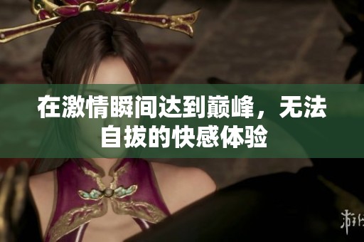 在激情瞬间达到巅峰，无法自拔的快感体验