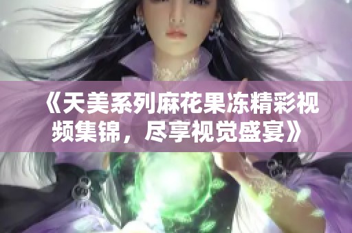 《天美系列麻花果冻精彩视频集锦，尽享视觉盛宴》