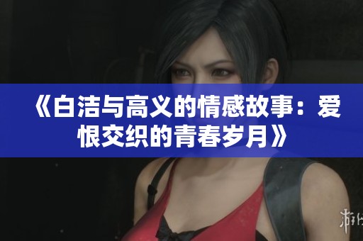 《白洁与高义的情感故事：爱恨交织的青春岁月》