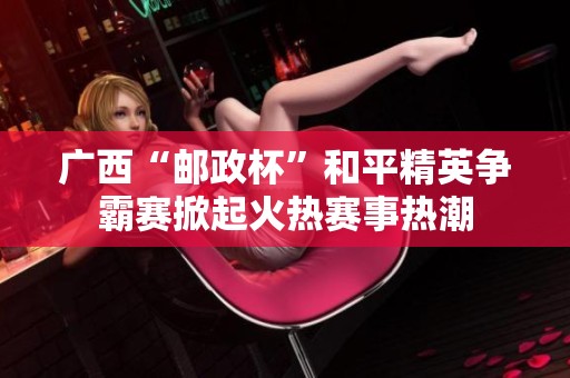 广西“邮政杯”和平精英争霸赛掀起火热赛事热潮