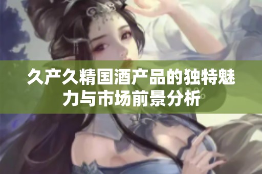 久产久精国酒产品的独特魅力与市场前景分析