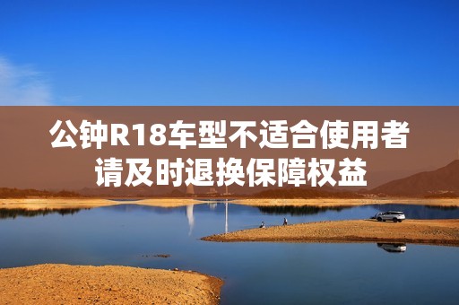 公钟R18车型不适合使用者请及时退换保障权益
