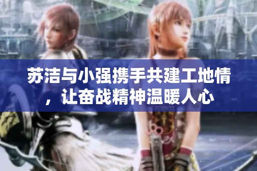 苏洁与小强携手共建工地情，让奋战精神温暖人心
