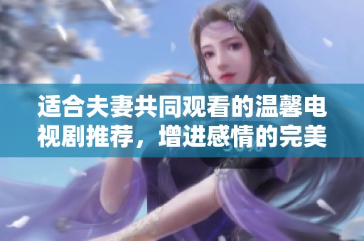 适合夫妻共同观看的温馨电视剧推荐，增进感情的完美选择