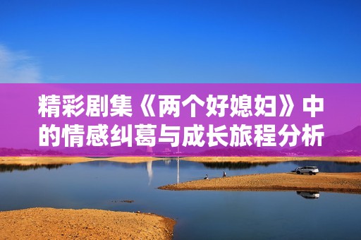 精彩剧集《两个好媳妇》中的情感纠葛与成长旅程分析