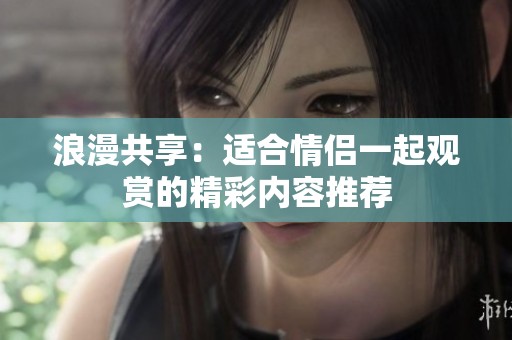 浪漫共享：适合情侣一起观赏的精彩内容推荐