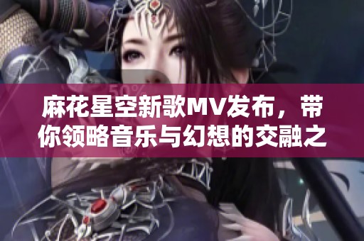 麻花星空新歌MV发布，带你领略音乐与幻想的交融之旅
