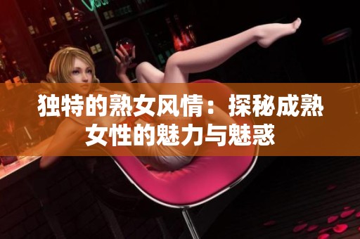 独特的熟女风情：探秘成熟女性的魅力与魅惑