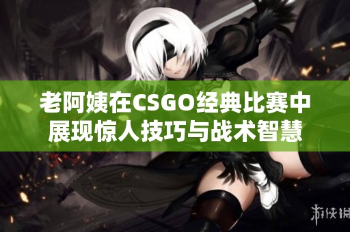 老阿姨在CSGO经典比赛中展现惊人技巧与战术智慧