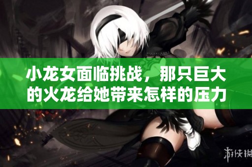 小龙女面临挑战，那只巨大的火龙给她带来怎样的压力