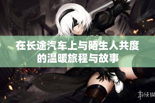 在长途汽车上与陌生人共度的温暖旅程与故事