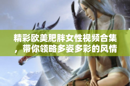 精彩欧美肥胖女性视频合集，带你领略多姿多彩的风情