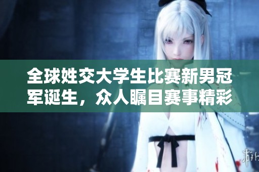 全球姓交大学生比赛新男冠军诞生，众人瞩目赛事精彩瞬间