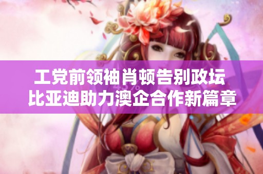 工党前领袖肖顿告别政坛 比亚迪助力澳企合作新篇章