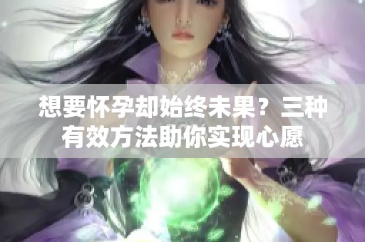 想要怀孕却始终未果？三种有效方法助你实现心愿