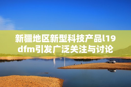 新疆地区新型科技产品l19dfm引发广泛关注与讨论