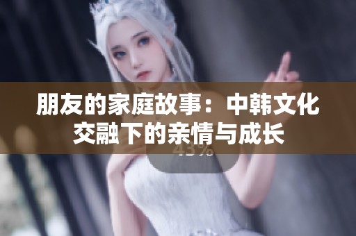 朋友的家庭故事：中韩文化交融下的亲情与成长