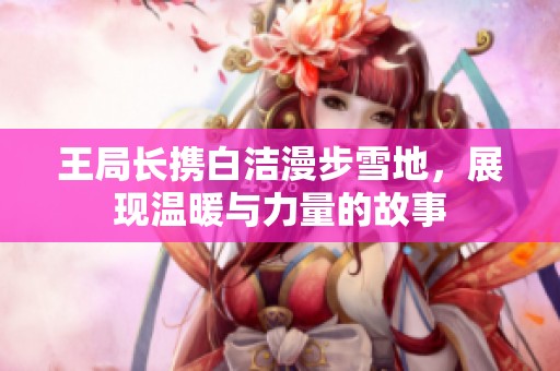 王局长携白洁漫步雪地，展现温暖与力量的故事