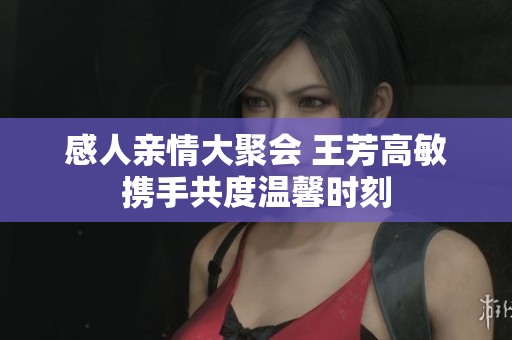 感人亲情大聚会 王芳高敏携手共度温馨时刻